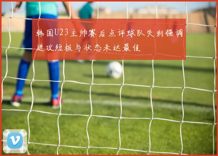韩国U23主帅赛后点评球队失利强调进攻短板与状态未达最佳
