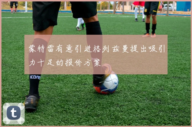 蒙特雷有意引进格列兹曼提出吸引力十足的报价方案
