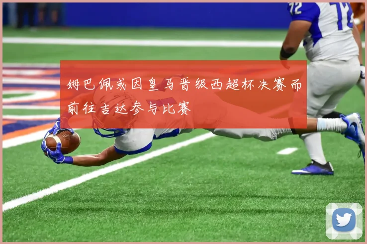 姆巴佩或因皇马晋级西超杯决赛而前往吉达参与比赛