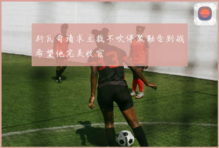 科瓦奇请求主裁不吹停聚勒告别战希望他完美收官