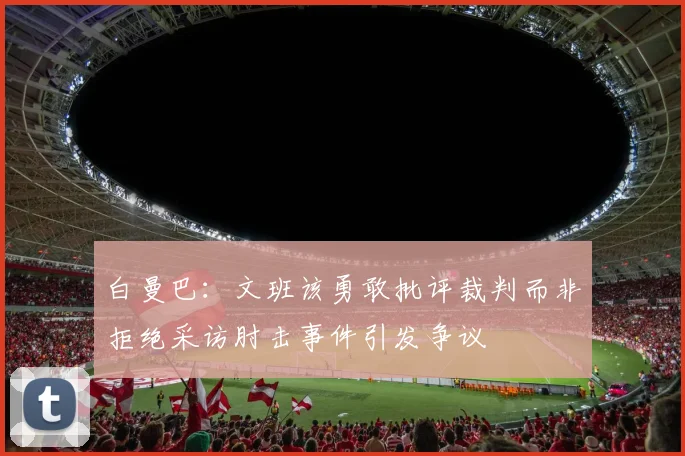 白曼巴：文班该勇敢批评裁判而非拒绝采访肘击事件引发争议