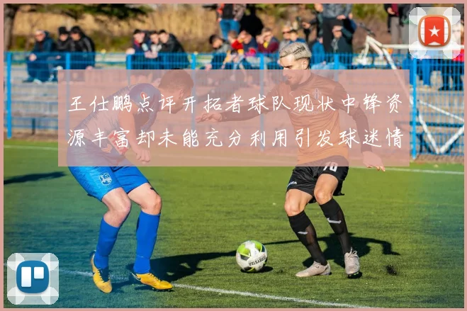 王仕鹏点评开拓者球队现状中锋资源丰富却未能充分利用引发球迷情感交织