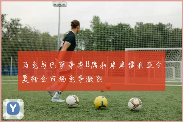 马竞与巴萨争夺B席和库库雷利亚今夏转会市场竞争激烈