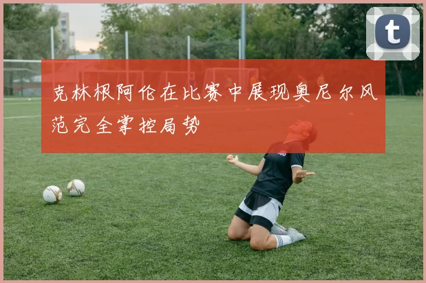 克林根阿伦在比赛中展现奥尼尔风范完全掌控局势