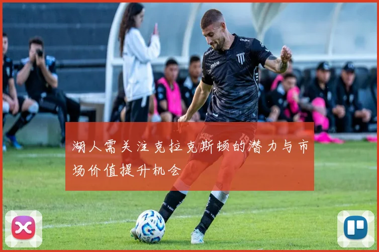 湖人需关注克拉克斯顿的潜力与市场价值提升机会