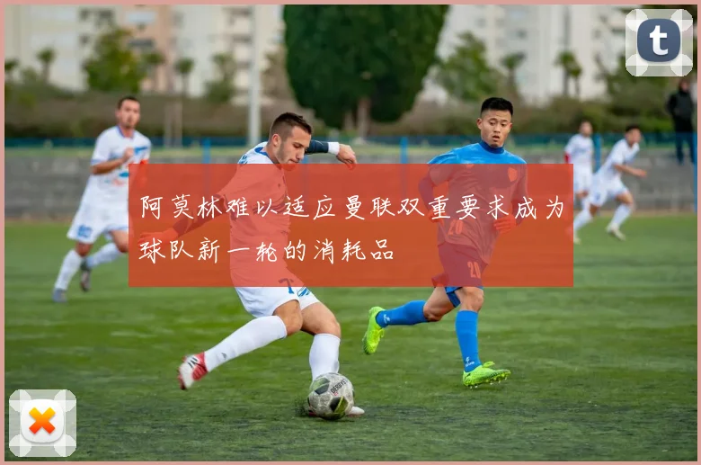 阿莫林难以适应曼联双重要求成为球队新一轮的消耗品