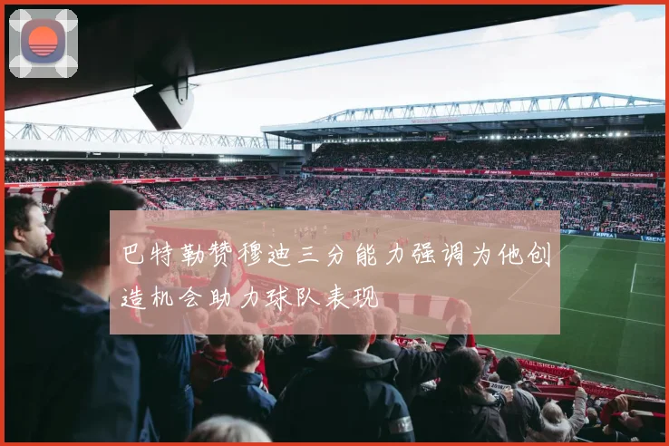 巴特勒赞穆迪三分能力强调为他创造机会助力球队表现