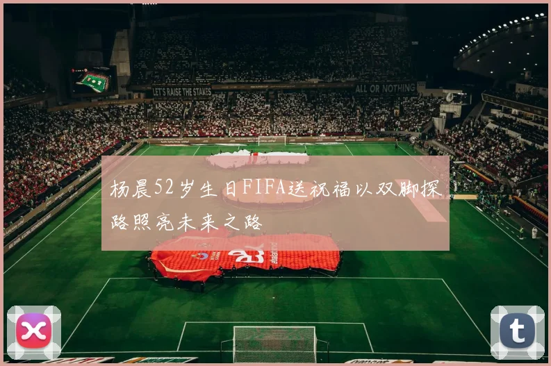 杨晨52岁生日FIFA送祝福以双脚探路照亮未来之路