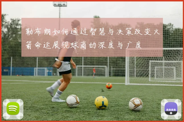 勒布朗如何通过智慧与决策改变火箭命运展现球商的深度与广度