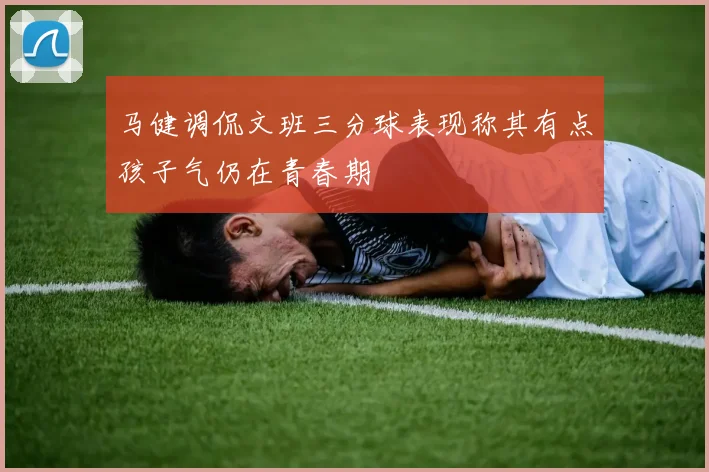 马健调侃文班三分球表现称其有点孩子气仍在青春期