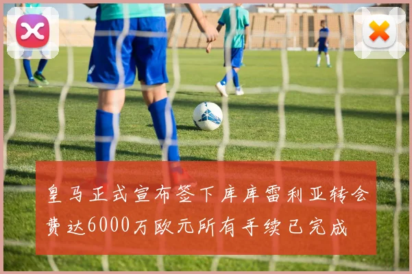 皇马正式宣布签下库库雷利亚转会费达6000万欧元所有手续已完成